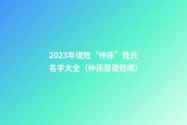 2023年復姓“仲孫”姓氏名字大全（仲孫是復姓嗎）