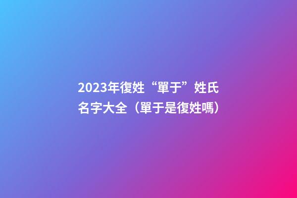 2023年復姓“單于”姓氏名字大全（單于是復姓嗎）
