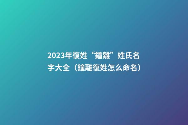2023年復姓“鐘離”姓氏名字大全（鐘離復姓怎么命名）