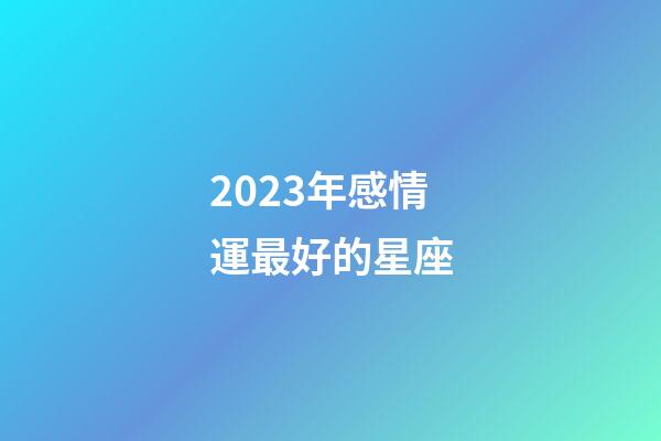 2023年感情運最好的星座-第1張-星座運勢-玄機派