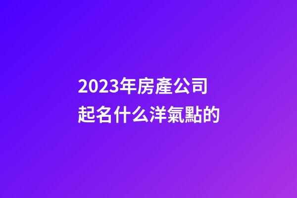 2023年房產公司起名什么洋氣點的-第1張-公司起名-玄機派