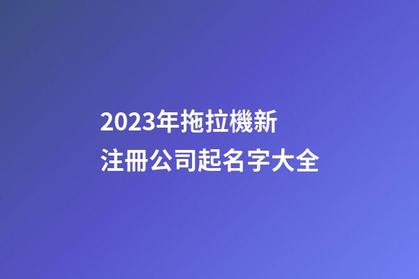 2023年拖拉機新注冊公司起名字大全