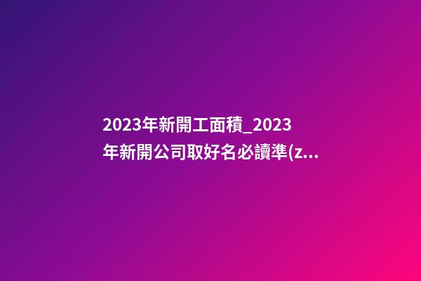 2023年新開工面積_2023年新開公司取好名必讀準(zhǔn)則-第1張-公司起名-玄機派