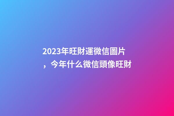 2023年旺財運微信圖片，今年什么微信頭像旺財