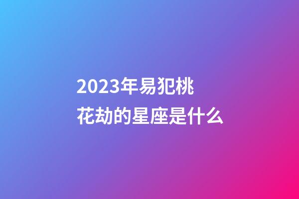 2023年易犯桃花劫的星座是什么-第1張-星座運勢-玄機派