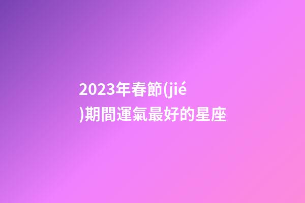 2023年春節(jié)期間運氣最好的星座