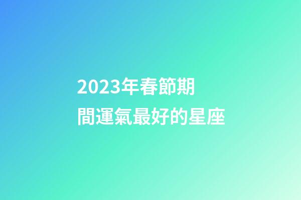 2023年春節期間運氣最好的星座-第1張-星座運勢-玄機派