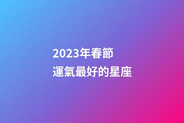 2023年春節運氣最好的星座-第1張-星座運勢-玄機派