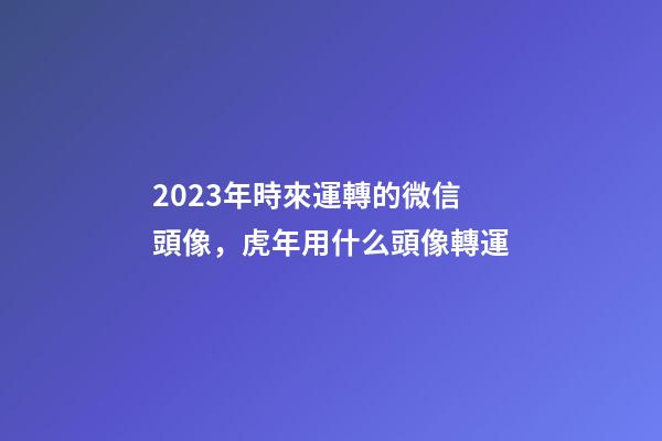 2023年時來運轉的微信頭像，虎年用什么頭像轉運