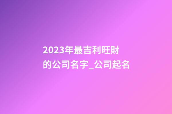 2023年最吉利旺財的公司名字_公司起名-第1張-公司起名-玄機派