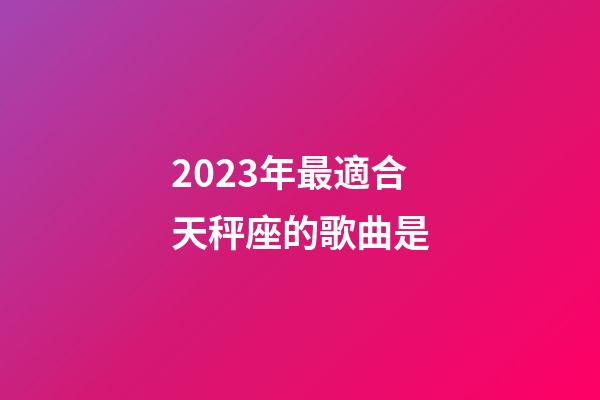 2023年最適合天秤座的歌曲是-第1張-星座運勢-玄機派