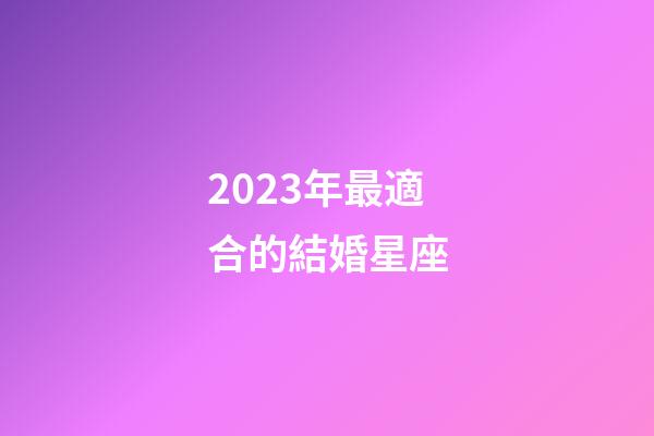 2023年最適合的結婚星座-第1張-星座運勢-玄機派