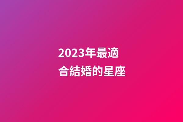2023年最適合結婚的星座-第1張-星座運勢-玄機派