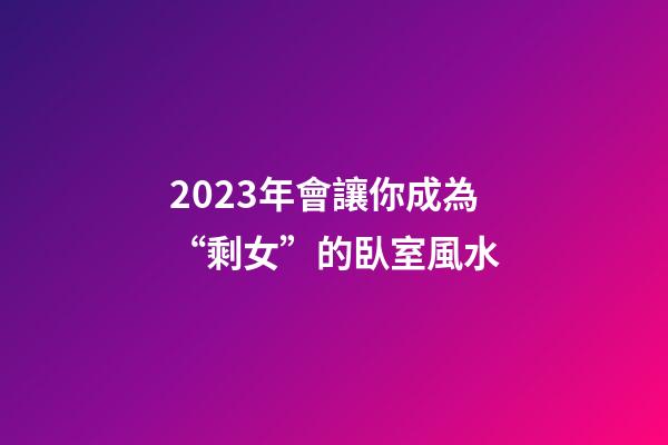 2023年會讓你成為“剩女”的臥室風水