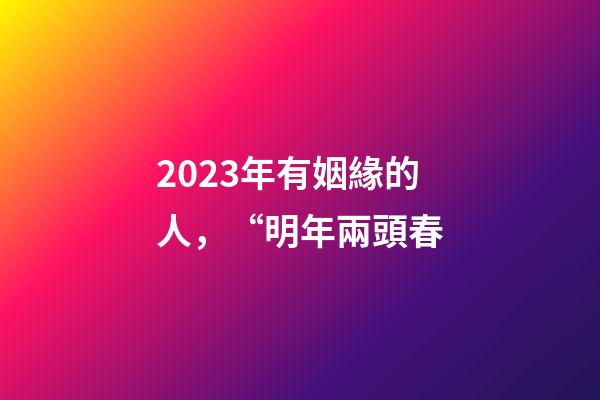 2023年有姻緣的人，“明年兩頭春-第1張-觀點-玄機派