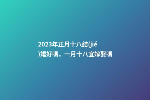 2023年正月十八結(jié)婚好嗎，一月十八宜嫁娶嗎