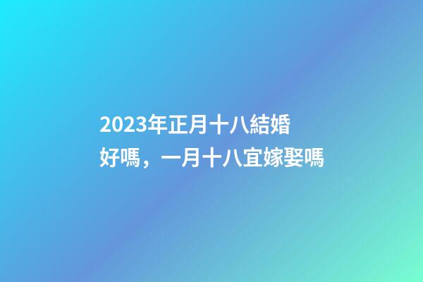 2023年正月十八結婚好嗎，一月十八宜嫁娶嗎