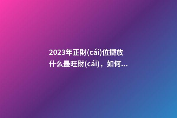 2023年正財(cái)位擺放什么最旺財(cái)，如何催旺金錢運(yùn)勢(shì)