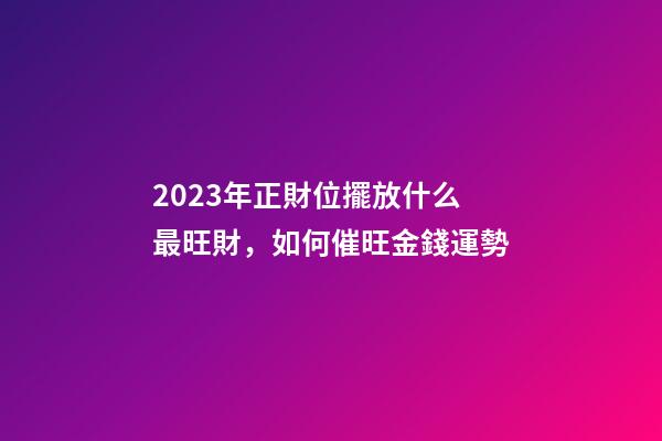 2023年正財位擺放什么最旺財，如何催旺金錢運勢
