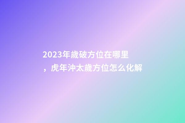 2023年歲破方位在哪里，虎年沖太歲方位怎么化解