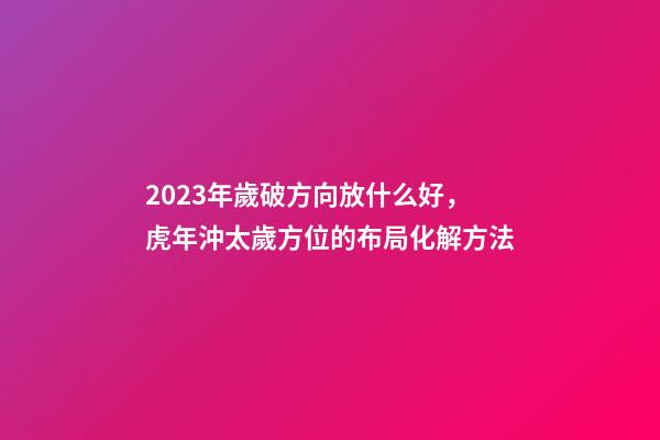 2023年歲破方向放什么好，虎年沖太歲方位的布局化解方法