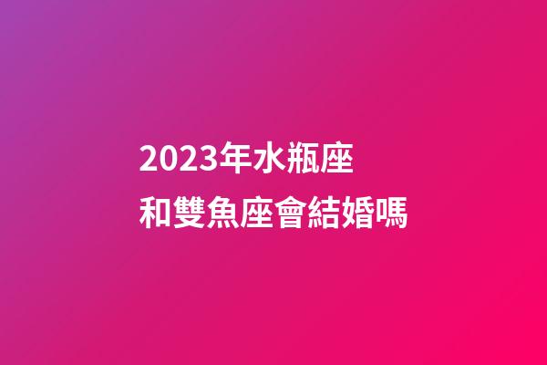 2023年水瓶座和雙魚座會結婚嗎-第1張-星座運勢-玄機派