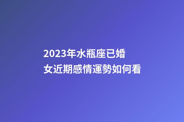 2023年水瓶座已婚女近期感情運勢如何看-第1張-星座運勢-玄機派