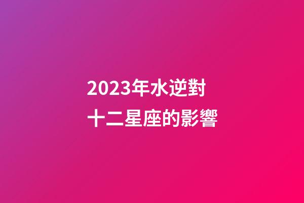 2023年水逆對十二星座的影響-第1張-星座運勢-玄機派