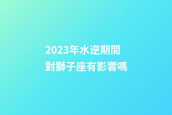 2023年水逆期間對獅子座有影響嗎-第1張-星座運勢-玄機派