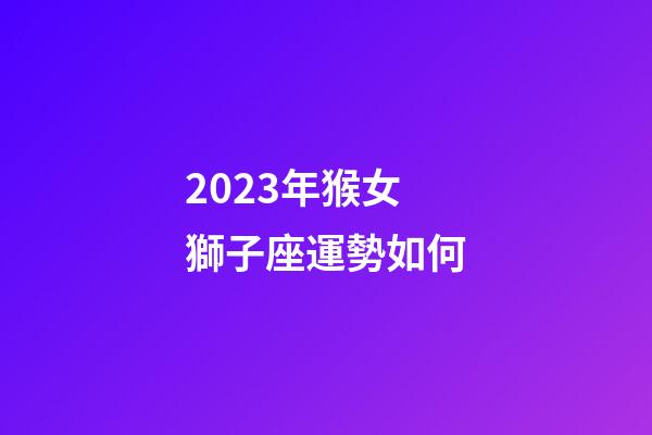 2023年猴女獅子座運勢如何-第1張-星座運勢-玄機派