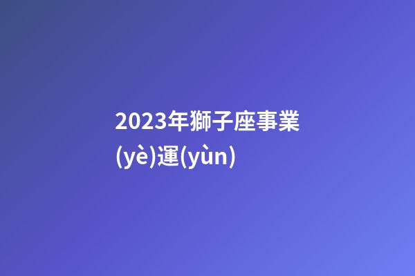 2023年獅子座事業(yè)運(yùn)-第1張-星座運(yùn)勢(shì)-玄機(jī)派