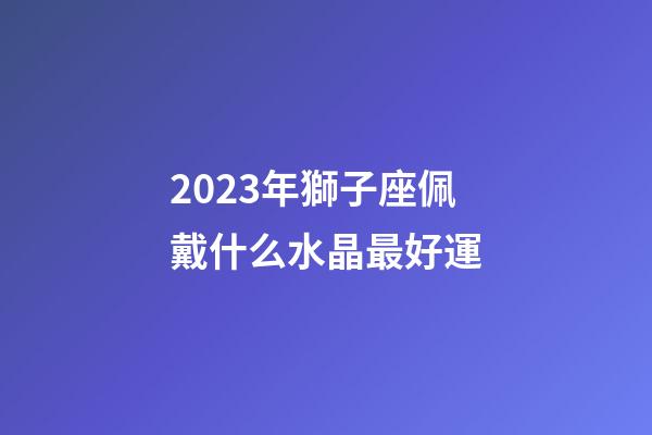 2023年獅子座佩戴什么水晶最好運-第1張-星座運勢-玄機派