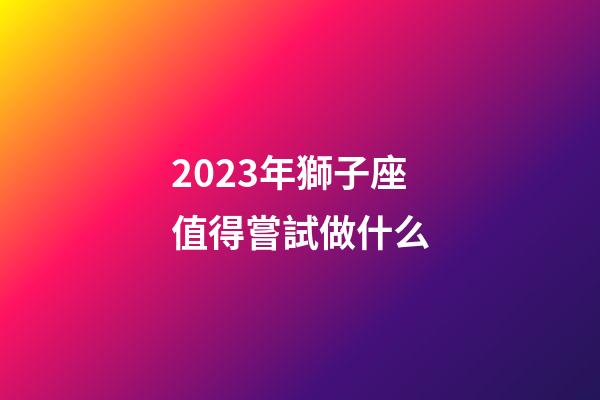 2023年獅子座值得嘗試做什么-第1張-星座運勢-玄機派