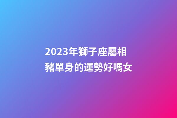2023年獅子座屬相豬單身的運勢好嗎女-第1張-星座運勢-玄機派