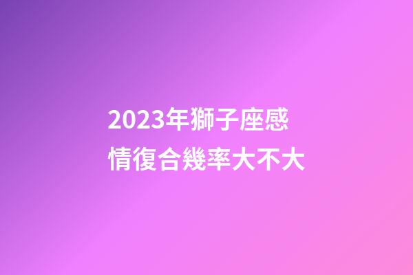 2023年獅子座感情復合幾率大不大-第1張-星座運勢-玄機派