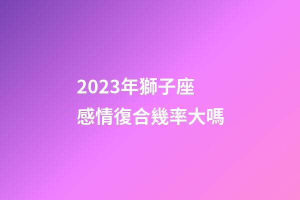 2023年獅子座感情復合幾率大嗎-第1張-星座運勢-玄機派