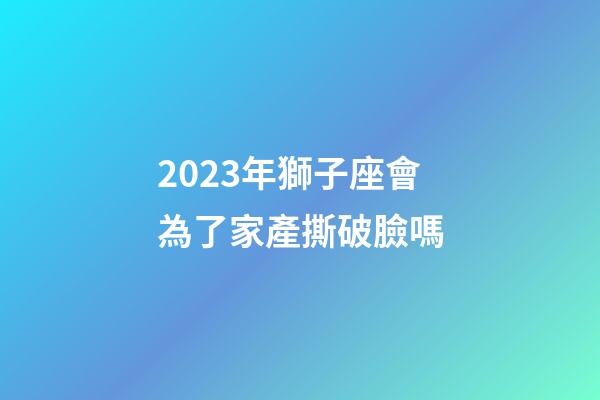 2023年獅子座會為了家產撕破臉嗎-第1張-星座運勢-玄機派