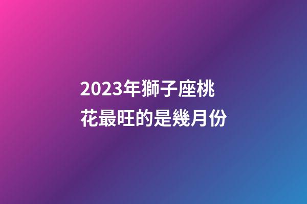 2023年獅子座桃花最旺的是幾月份-第1張-星座運勢-玄機派