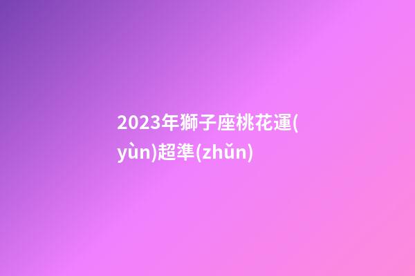 2023年獅子座桃花運(yùn)超準(zhǔn)-第1張-星座運(yùn)勢(shì)-玄機(jī)派