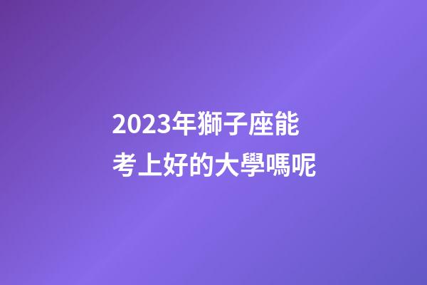 2023年獅子座能考上好的大學嗎呢-第1張-星座運勢-玄機派