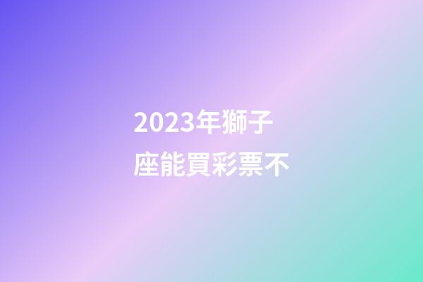 2023年獅子座能買彩票不-第1張-星座運勢-玄機派