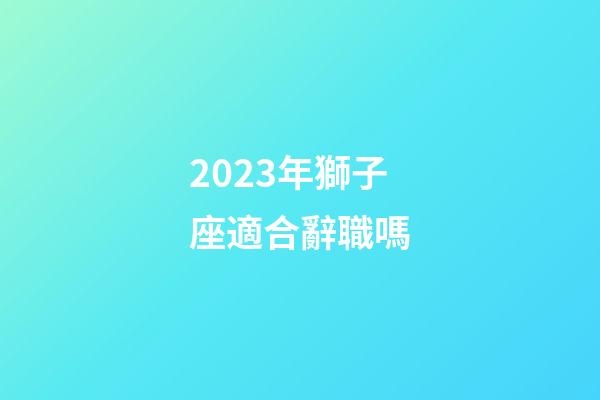 2023年獅子座適合辭職嗎-第1張-星座運勢-玄機派