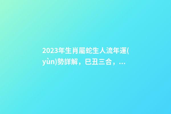 2023年生肖屬蛇生人流年運(yùn)勢詳解，巳丑三合，流年運(yùn)勢旺盛