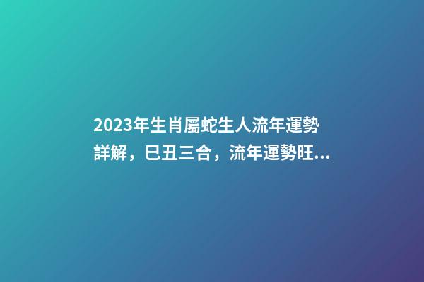 2023年生肖屬蛇生人流年運勢詳解，巳丑三合，流年運勢旺盛