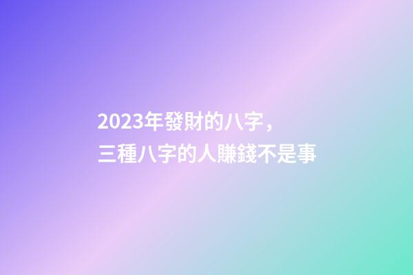 2023年發財的八字，三種八字的人賺錢不是事