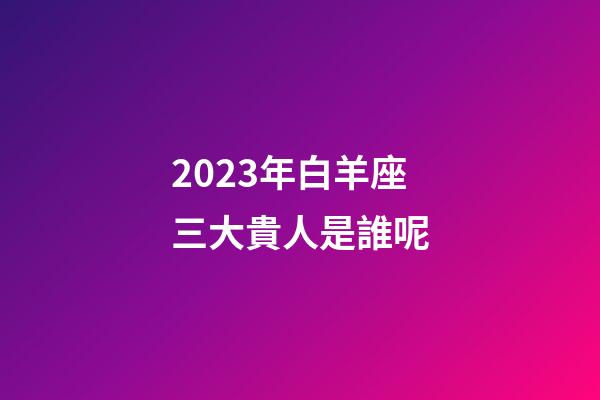 2023年白羊座三大貴人是誰呢