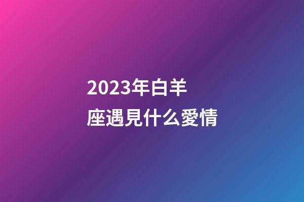 2023年白羊座遇見什么愛情-第1張-星座運勢-玄機派