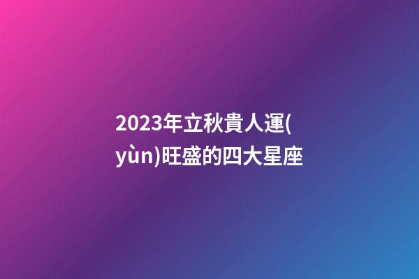 2023年立秋貴人運(yùn)旺盛的四大星座-第1張-星座運(yùn)勢(shì)-玄機(jī)派