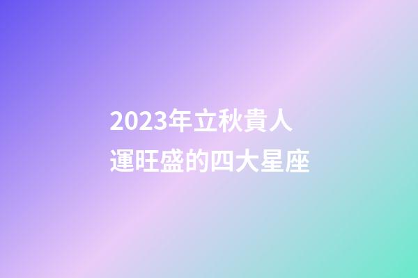 2023年立秋貴人運旺盛的四大星座