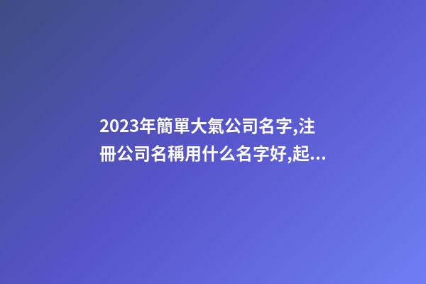 2023年簡單大氣公司名字,注冊公司名稱用什么名字好,起名之家